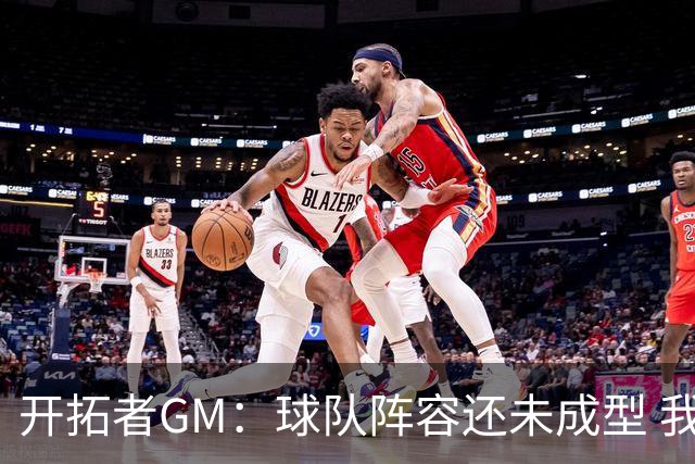 开拓者GM：球队阵容还未成型 我们需要思考如何继续添砖加瓦