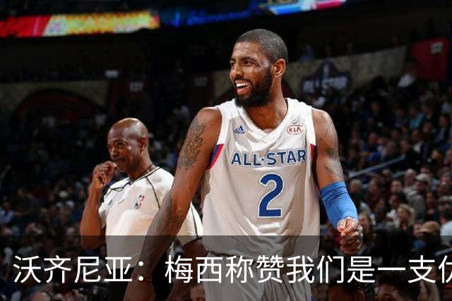 沃齐尼亚：梅西称赞我们是一支优秀的球队，我愿意去巴西踢球